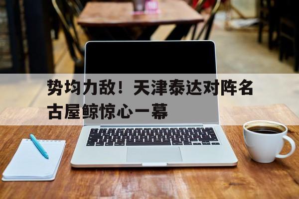 爱游戏网页版登录入口-势均力敌！天津泰达对阵名古屋鲸惊心一幕的简单介绍